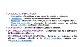 • CARDIOPATÍAS INFLAMATORIAS
• Endocarditis – Inflamación de la capa interna del corazón, el endocardio.
• Cardiomegalia - Define un agrandamiento anormal del corazón
• Miocarditis – Inflamación del miocardio, en general debida a un patógeno externo.
• Miocarditis eosinofílica - Inflamación del miocardio causada por glóbulos
blancos eosinofílicos patológicamente activados.
• VALVULOPATÍA - Enfermedad de las valvulas del corazón.
• ENFERMEDAD CARDÍACA CONGÉNITA - Malformaciones de la estructura
cardíaca existentes al nacer.
• ENFERMEDAD CARDÍACA REUMÁTICA - Daño de los músculos y las
válvulas cardíacas debido a la fiebre reumática causada por
el streptococcus pyogenes.
 