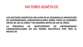 FACTORES GENÉTICOS
LOS FACTORES GENÉTICOS INFLUYEN EN EL DESARROLLO PREMATURO
DE ENFERMEDADES CARDIOVASCULARES SOBRE TODO EN HOMBRES
ANTES DE LOS 55 AÑOS Y EN MUJERES ANTES DE LOS 65 AÑOS.
LA PRESENCIA DE ANTECEDENTES EN ENFERMEDADES
CARDIOVASCULARES EN LOS PADRES MULTIPLICA POR TRES EL
RIESGO DE
 