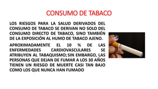 CONSUMO DE TABACO
LOS RIESGOS PARA LA SALUD DERIVADOS DEL
CONSUMO DE TABACO SE DERIVAN NO SOLO DEL
CONSUMO DIRECTO DE TABACO, SINO TAMBIÉN
DE LA EXPOSICIÓN AL HUMO DE TABACO AJENO.
APROXIMADAMENTE EL 10 % DE LAS
ENFERMEDADES CARDIOVASCULARES SE
ATRIBUYEN AL TABAQUISMO;SIN EMBARGO, LAS
PERSONAS QUE DEJAN DE FUMAR A LOS 30 AÑOS
TIENEN UN RIESGO DE MUERTE CASI TAN BAJO
COMO LOS QUE NUNCA HAN FUMADO
 