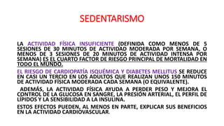 SEDENTARISMO
LA ACTIVIDAD FÍSICA INSUFICIENTE (DEFINIDA COMO MENOS DE 5
SESIONES DE 30 MINUTOS DE ACTIVIDAD MODERADA POR SEMANA, O
MENOS DE 3 SESIONES DE 20 MINUTOS DE ACTIVIDAD INTENSA POR
SEMANA) ES EL CUARTO FACTOR DE RIESGO PRINCIPAL DE MORTALIDAD EN
TODO EL MUNDO.
EL RIESGO DE CARDIOPATÍA ISQUÉMICA Y DIABETES MELLITUS SE REDUCE
EN CASI UN TERCIO EN LOS ADULTOS QUE REALIZAN UNOS 150 MINUTOS
DE ACTIVIDAD FÍSICA MODERADA CADA SEMANA (O EQUIVALENTE).
ADEMÁS, LA ACTIVIDAD FÍSICA AYUDA A PERDER PESO Y MEJORA EL
CONTROL DE LA GLUCOSA EN SANGRE, LA PRESIÓN ARTERIAL, EL PERFIL DE
LÍPIDOS Y LA SENSIBILIDAD A LA INSULINA.
ESTOS EFECTOS PUEDEN, AL MENOS EN PARTE, EXPLICAR SUS BENEFICIOS
EN LA ACTIVIDAD CARDIOVASCULAR.
 