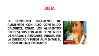 DIETA
EL CONSUMO FRECUENTE DE
ALIMENTOS CON ALTO CONTENIDO
CALÓRICO, COMO LOS ALIMENTOS
PROCESADOS CON ALTO CONTENIDO
DE GRASAS Y AZÚCARES, PROMUEVE
LA OBESIDAD Y PUEDE AUMENTAR EL
RIESGO DE ENFERMEDADES
 