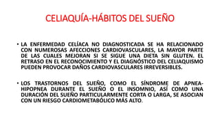 CELIAQUÍA-HÁBITOS DEL SUEÑO
• LA ENFERMEDAD CELÍACA NO DIAGNOSTICADA SE HA RELACIONADO
CON NUMEROSAS AFECCIONES CARDIOVASCULARES, LA MAYOR PARTE
DE LAS CUALES MEJORAN SI SE SIGUE UNA DIETA SIN GLUTEN. EL
RETRASO EN EL RECONOCIMIENTO Y EL DIAGNÓSTICO DEL CELIAQUISMO
PUEDEN PROVOCAR DAÑOS CARDIOVASCULARES IRREVERSIBLES.
• LOS TRASTORNOS DEL SUEÑO, COMO EL SÍNDROME DE APNEA-
HIPOPNEA DURANTE EL SUEÑO O EL INSOMNIO, ASÍ COMO UNA
DURACIÓN DEL SUEÑO PARTICULARMENTE CORTA O LARGA, SE ASOCIAN
CON UN RIESGO CARDIOMETABÓLICO MÁS ALTO.
 