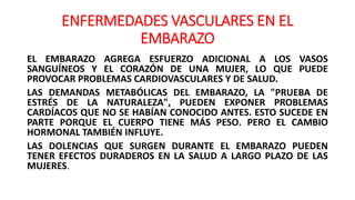ENFERMEDADES VASCULARES EN EL
EMBARAZO
EL EMBARAZO AGREGA ESFUERZO ADICIONAL A LOS VASOS
SANGUÍNEOS Y EL CORAZÓN DE UNA MUJER, LO QUE PUEDE
PROVOCAR PROBLEMAS CARDIOVASCULARES Y DE SALUD.
LAS DEMANDAS METABÓLICAS DEL EMBARAZO, LA "PRUEBA DE
ESTRÉS DE LA NATURALEZA", PUEDEN EXPONER PROBLEMAS
CARDÍACOS QUE NO SE HABÍAN CONOCIDO ANTES. ESTO SUCEDE EN
PARTE PORQUE EL CUERPO TIENE MÁS PESO. PERO EL CAMBIO
HORMONAL TAMBIÉN INFLUYE.
LAS DOLENCIAS QUE SURGEN DURANTE EL EMBARAZO PUEDEN
TENER EFECTOS DURADEROS EN LA SALUD A LARGO PLAZO DE LAS
MUJERES.
 