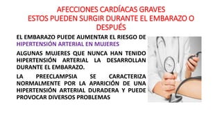AFECCIONES CARDÍACAS GRAVES
ESTOS PUEDEN SURGIR DURANTE EL EMBARAZO O
DESPUÉS
EL EMBARAZO PUEDE AUMENTAR EL RIESGO DE
HIPERTENSIÓN ARTERIAL EN MUJERES
ALGUNAS MUJERES QUE NUNCA HAN TENIDO
HIPERTENSIÓN ARTERIAL LA DESARROLLAN
DURANTE EL EMBARAZO.
LA PREECLAMPSIA SE CARACTERIZA
NORMALMENTE POR LA APARICIÓN DE UNA
HIPERTENSIÓN ARTERIAL DURADERA Y PUEDE
PROVOCAR DIVERSOS PROBLEMAS
 