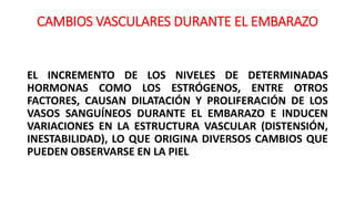 CAMBIOS VASCULARES DURANTE EL EMBARAZO
EL INCREMENTO DE LOS NIVELES DE DETERMINADAS
HORMONAS COMO LOS ESTRÓGENOS, ENTRE OTROS
FACTORES, CAUSAN DILATACIÓN Y PROLIFERACIÓN DE LOS
VASOS SANGUÍNEOS DURANTE EL EMBARAZO E INDUCEN
VARIACIONES EN LA ESTRUCTURA VASCULAR (DISTENSIÓN,
INESTABILIDAD), LO QUE ORIGINA DIVERSOS CAMBIOS QUE
PUEDEN OBSERVARSE EN LA PIEL
 