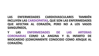 LAS ENFERMEDADES CARDIOVASCULARES TAMBIÉN
INCLUYEN LAS CARDIOPATÍAS, QUE SON LAS ENFERMEDADES
QUE AFECTAN AL CORAZÓN, PERO NO A LOS VASOS
SANGUÍNEOS,
Y LAS ENFERMEDADES DE LAS ARTERIAS
CORONARIAS COMO LA ANGINA Y EL INFARTO DE
MIOCARDIO (COMÚNMENTE CONOCIDO COMO ATAQUE AL
CORAZÓN).
 