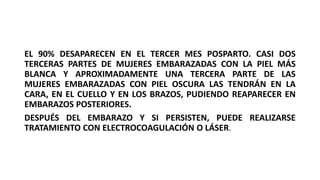 EL 90% DESAPARECEN EN EL TERCER MES POSPARTO. CASI DOS
TERCERAS PARTES DE MUJERES EMBARAZADAS CON LA PIEL MÁS
BLANCA Y APROXIMADAMENTE UNA TERCERA PARTE DE LAS
MUJERES EMBARAZADAS CON PIEL OSCURA LAS TENDRÁN EN LA
CARA, EN EL CUELLO Y EN LOS BRAZOS, PUDIENDO REAPARECER EN
EMBARAZOS POSTERIORES.
DESPUÉS DEL EMBARAZO Y SI PERSISTEN, PUEDE REALIZARSE
TRATAMIENTO CON ELECTROCOAGULACIÓN O LÁSER.
 