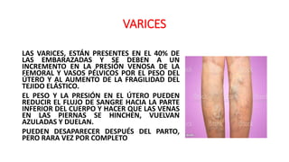 VARICES
LAS VARICES, ESTÁN PRESENTES EN EL 40% DE
LAS EMBARAZADAS Y SE DEBEN A UN
INCREMENTO EN LA PRESIÓN VENOSA DE LA
FEMORAL Y VASOS PÉLVICOS POR EL PESO DEL
ÚTERO Y AL AUMENTO DE LA FRAGILIDAD DEL
TEJIDO ELÁSTICO.
EL PESO Y LA PRESIÓN EN EL ÚTERO PUEDEN
REDUCIR EL FLUJO DE SANGRE HACIA LA PARTE
INFERIOR DEL CUERPO Y HACER QUE LAS VENAS
EN LAS PIERNAS SE HINCHEN, VUELVAN
AZULADAS Y DUELAN.
PUEDEN DESAPARECER DESPUÉS DEL PARTO,
PERO RARA VEZ POR COMPLETO
 