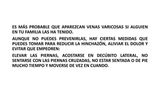ES MÁS PROBABLE QUE APAREZCAN VENAS VARICOSAS SI ALGUIEN
EN TU FAMILIA LAS HA TENIDO.
AUNQUE NO PUEDES PREVENIRLAS, HAY CIERTAS MEDIDAS QUE
PUEDES TOMAR PARA REDUCIR LA HINCHAZÓN, ALIVIAR EL DOLOR Y
EVITAR QUE EMPEOREN:
ELEVAR LAS PIERNAS, ACOSTARSE EN DECÚBITO LATERAL, NO
SENTARSE CON LAS PIERNAS CRUZADAS, NO ESTAR SENTADA O DE PIE
MUCHO TIEMPO Y MOVERSE DE VEZ EN CUANDO.
 