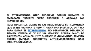 EL ESTREÑIMIENTO, OTRO PROBLEMA COMÚN DURANTE EL
EMBARAZO, TAMBIÉN PUEDE PRODUCIR O AGRAVAR LAS
HEMORROIDES.
PARA TRATAR LOS SIGNOS DE LAS HEMORROIDES SE RECOMIENDA
QUE BEBER ABUNDANTE AGUA Y HACER UNA DIETA RICA EN FIBRA
PARA EVITAR EL ESTREÑIMIENTO. NO PERMANECER DEMASIADO
TIEMPO SENTADA O DE PIE SIN MOVERSE. REALIZA BAÑOS DE
ASIENTO CON AGUA CALIENTE DURANTE 10 -20 MINUTOS. TAMBIÉN
PUEDES EMPLEAR PRODUCTOS ANTIHEMORROIDALES BAJO
SUPERVISIÓN MÉDICA.
 