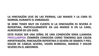 LA HINCHAZÓN LEVE DE LAS PIERNAS, LAS MANOS Y LA CARA ES
NORMAL DURANTE EL EMBARAZO.
SE DEBE TENER MUY EN CUENTA SI LA HINCHAZÓN ES SEVERA O
REPENTINA, PARTICULARMENTE EN LAS MANOS O EN LA CARA,
ALREDEDOR DE LOS OJOS.
ESTO PUEDE SER UNA SEÑAL DE UNA CONDICIÓN SERIA LLAMADA
PREECLAMPSIA (TAMBIÉN CONOCIDA COMO TOXEMIA) QUE CAUSA
HIPERTENSIÓN, HINCHAZÓN REPENTINA O SEVERA DE MANOS Y PIES,
DOLOR DE CABEZA SEVERO, VISIÓN BORROSA, MAREOS Y DOLOR
SEVERO EN EL ABDOMEN.
 