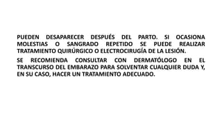 PUEDEN DESAPARECER DESPUÉS DEL PARTO. SI OCASIONA
MOLESTIAS O SANGRADO REPETIDO SE PUEDE REALIZAR
TRATAMIENTO QUIRÚRGICO O ELECTROCIRUGÍA DE LA LESIÓN.
SE RECOMIENDA CONSULTAR CON DERMATÓLOGO EN EL
TRANSCURSO DEL EMBARAZO PARA SOLVENTAR CUALQUIER DUDA Y,
EN SU CASO, HACER UN TRATAMIENTO ADECUADO.
 