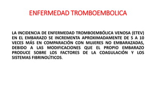 ENFERMEDAD TROMBOEMBOLICA
LA INCIDENCIA DE ENFERMEDAD TROMBOEMBÓLICA VENOSA (ETEV)
EN EL EMBARAZO SE INCREMENTA APROXIMADAMENTE DE 5 A 10
VECES MÁS EN COMPARACIÓN CON MUJERES NO EMBARAZADAS,
DEBIDO A LAS MODIFICACIONES QUE EL PROPIO EMBARAZO
PRODUCE SOBRE LOS FACTORES DE LA COAGULACIÓN Y LOS
SISTEMAS FIBRINOLÌTICOS.
 