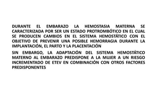 DURANTE EL EMBARAZO LA HEMOSTASIA MATERNA SE
CARACTERIZADA POR SER UN ESTADO PROTROMBÓTICO EN EL CUAL
SE PRODUCEN CAMBIOS EN EL SISTEMA HEMOSTÁTICO CON EL
OBJETIVO DE PREVENIR UNA POSIBLE HEMORRAGIA DURANTE LA
IMPLANTACIÓN, EL PARTO Y LA PLACENTACIÓN
SIN EMBARGO, LA ADAPTACIÓN DEL SISTEMA HEMOSTÁTICO
MATERNO AL EMBARAZO PREDISPONE A LA MUJER A UN RIESGO
INCREMENTADO DE ETEV EN COMBINACIÓN CON OTROS FACTORES
PREDISPONENTES
 
