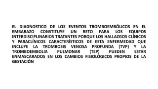 EL DIAGNOSTICO DE LOS EVENTOS TROMBOEMBÓLICOS EN EL
EMBARAZO CONSTITUYE UN RETO PARA LOS EQUIPOS
INTERDISCIPLINARIOS TRATANTES PORQUE LOS HALLAZGOS CLÍNICOS
Y PARACLÍNICOS CARACTERÍSTICOS DE ESTA ENFERMEDAD QUE
INCLUYE LA TROMBOSIS VENOSA PROFUNDA (TVP) Y LA
TROMBOEMBOLIA PULMONAR (TEP) PUEDEN ESTAR
ENMASCARADOS EN LOS CAMBIOS FISIOLÓGICOS PROPIOS DE LA
GESTACIÓN
 