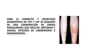 PARA EL CORRECTO Y OPORTUNO
DIAGNOSTICO DE TVP Y TEP SE REQUIERE
DE UNA COMBINACIÓN DE VARIAS
MODALIDADES QUE INCLUYE: SÍNTOMAS Y
SIGNOS, ESTUDIOS DE LABORATORIO E
IMAGENOLOGÍA.
 