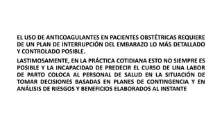 EL USO DE ANTICOAGULANTES EN PACIENTES OBSTÉTRICAS REQUIERE
DE UN PLAN DE INTERRUPCIÓN DEL EMBARAZO LO MÁS DETALLADO
Y CONTROLADO POSIBLE.
LASTIMOSAMENTE, EN LA PRÁCTICA COTIDIANA ESTO NO SIEMPRE ES
POSIBLE Y LA INCAPACIDAD DE PREDECIR EL CURSO DE UNA LABOR
DE PARTO COLOCA AL PERSONAL DE SALUD EN LA SITUACIÓN DE
TOMAR DECISIONES BASADAS EN PLANES DE CONTINGENCIA Y EN
ANÁLISIS DE RIESGOS Y BENEFICIOS ELABORADOS AL INSTANTE
 