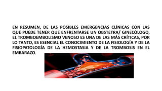 EN RESUMEN, DE LAS POSIBLES EMERGENCIAS CLÍNICAS CON LAS
QUE PUEDE TENER QUE ENFRENTARSE UN OBSTETRA/ GINECÓLOGO,
EL TROMBOEMBOLISMO VENOSO ES UNA DE LAS MÁS CRÍTICAS, POR
LO TANTO, ES ESENCIAL EL CONOCIMIENTO DE LA FISIOLOGÍA Y DE LA
FISIOPATOLOGÍA DE LA HEMOSTASIA Y DE LA TROMBOSIS EN EL
EMBARAZO.
 