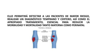ELLO PERMITIRÁ DETECTAR A LAS PACIENTES DE MAYOR RIESGO,
REALIZAR UN DIAGNÓSTICO TEMPRANO Y CERTERO, ASÍ COMO EL
APROPIADO TRATAMIENTO, ESENCIAL PARA REDUCIR LA
MORBILIDAD Y MORTALIDAD TANTO MATERNA COMO PERINATAL
 