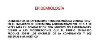 EPIDEMIOLOGÍA
LA INCIDENCIA DE ENFERMEDAD TROMBOEMBÓLICA VENOSA (ETEV)
EN EL EMBARAZO SE INCREMENTA APROXIMADAMENTE DE 5 A 10
VECES MÁS EN COMPARACIÓN CON MUJERES NO EMBARAZADAS,
DEBIDO A LAS MODIFICACIONES QUE EL PROPIO EMBARAZO
PRODUCE SOBRE LOS FACTORES DE LA COAGULACIÓN Y LOS
SISTEMAS FIBRINOLÌTICO
 
