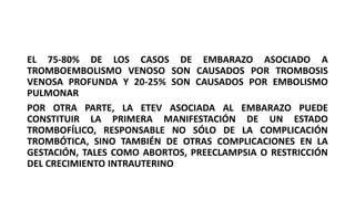 EL 75-80% DE LOS CASOS DE EMBARAZO ASOCIADO A
TROMBOEMBOLISMO VENOSO SON CAUSADOS POR TROMBOSIS
VENOSA PROFUNDA Y 20-25% SON CAUSADOS POR EMBOLISMO
PULMONAR
POR OTRA PARTE, LA ETEV ASOCIADA AL EMBARAZO PUEDE
CONSTITUIR LA PRIMERA MANIFESTACIÓN DE UN ESTADO
TROMBOFÍLICO, RESPONSABLE NO SÓLO DE LA COMPLICACIÓN
TROMBÓTICA, SINO TAMBIÉN DE OTRAS COMPLICACIONES EN LA
GESTACIÓN, TALES COMO ABORTOS, PREECLAMPSIA O RESTRICCIÓN
DEL CRECIMIENTO INTRAUTERINO
 