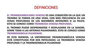 DEFINICIONES
EL TROMBOEMBOLISMO VENOSO ES UNA CONDICIÓN EN LA QUE UN
TROMBO SE FORMA EN UNA VENA, CON MÁS FRECUENCIA EN LAS
VENAS PROFUNDAS DE LOS MIEMBROS INFERIORES O LA PELVIS.
ESTO SE CONOCE COMO TROMBOSIS VENOSA PROFUNDA.
EL TROMBO PUEDE DESPRENDERSE Y DESPLAZARSE EN LA SANGRE,
SOBRE TODO A LAS ARTERIAS PULMONARES. ESTO SE CONOCE COMO
TROMBOEMBOLIA PULMONAR.
DE ESTA MANERA, LA ENFERMEDAD TROMBOEMBÓLICA VENOSA
ESTÁ CONSTITUIDA POR DOS PATOLOGÍAS: LA TROMBOSIS VENOSA
PROFUNDA Y LA TROMBOEMBOLIA PULMONAR
 