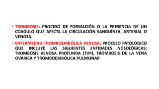 • TROMBOSIS: PROCESO DE FORMACIÓN O LA PRESENCIA DE UN
COAGULO QUE AFECTA LA CIRCULACIÓN SANGUÍNEA, ARTERIAL O
VENOSA.
• ENFERMEDAD TROMBOEMBÓLICA VENOSA: PROCESO PATOLÓGICO
QUE INCLUYE LAS SIGUIENTES ENTIDADES NOSOLÓGICAS:
TROMBOSIS VENOSA PROFUNDA (TVP), TROMBOSIS DE LA VENA
OVÁRICA Y TROMBOEMBÓLICA PULMONAR
 