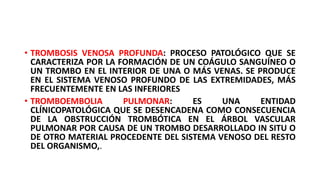 • TROMBOSIS VENOSA PROFUNDA: PROCESO PATOLÓGICO QUE SE
CARACTERIZA POR LA FORMACIÓN DE UN COÁGULO SANGUÍNEO O
UN TROMBO EN EL INTERIOR DE UNA O MÁS VENAS. SE PRODUCE
EN EL SISTEMA VENOSO PROFUNDO DE LAS EXTREMIDADES, MÁS
FRECUENTEMENTE EN LAS INFERIORES
• TROMBOEMBOLIA PULMONAR: ES UNA ENTIDAD
CLÍNICOPATOLÓGICA QUE SE DESENCADENA COMO CONSECUENCIA
DE LA OBSTRUCCIÓN TROMBÓTICA EN EL ÁRBOL VASCULAR
PULMONAR POR CAUSA DE UN TROMBO DESARROLLADO IN SITU O
DE OTRO MATERIAL PROCEDENTE DEL SISTEMA VENOSO DEL RESTO
DEL ORGANISMO,.
 