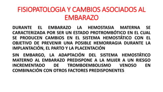 FISIOPATOLOGIA Y CAMBIOS ASOCIADOS AL
EMBARAZO
DURANTE EL EMBARAZO LA HEMOSTASIA MATERNA SE
CARACTERIZADA POR SER UN ESTADO PROTROMBÓTICO EN EL CUAL
SE PRODUCEN CAMBIOS EN EL SISTEMA HEMOSTÁTICO CON EL
OBJETIVO DE PREVENIR UNA POSIBLE HEMORRAGIA DURANTE LA
IMPLANTACIÓN, EL PARTO Y LA PLACENTACIÓN
SIN EMBARGO, LA ADAPTACIÓN DEL SISTEMA HEMOSTÁTICO
MATERNO AL EMBARAZO PREDISPONE A LA MUJER A UN RIESGO
INCREMENTADO DE TROMBOEMBOLISMO VENOSO EN
COMBINACIÓN CON OTROS FACTORES PREDISPONENTES
 