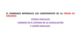 EL EMBARAZO REPRODUCE LOS COMPONENTES DE LA TRÍADA DE
VIRCHOW:
ESTASIS VASCULAR
CAMBIOS EN EL SISTEMA DE LA COAGULACIÓN
Y LESIÓN VASCULAR .
 