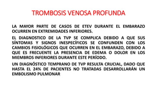 TROMBOSIS VENOSA PROFUNDA
LA MAYOR PARTE DE CASOS DE ETEV DURANTE EL EMBARAZO
OCURREN EN EXTREMIDADES INFERIORES.
EL DIAGNOSTICO DE LA TVP SE COMPLICA DEBIDO A QUE SUS
SÍNTOMAS Y SIGNOS INESPECÍFICOS SE CONFUNDEN CON LOS
CAMBIOS FISIOLÓGICOS QUE OCURREN EN EL EMBARAZO, DEBIDO A
QUE ES FRECUENTE LA PRESENCIA DE EDEMA O DOLOR EN LOS
MIEMBROS INFERIORES DURANTE ESTE PERÍODO.
UN DIAGNÓSTICO TEMPRANO DE TVP RESULTA CRUCIAL, DADO QUE
HASTA EL 24% DE PACIENTES NO TRATADAS DESARROLLARÁN UN
EMBOLISMO PULMONAR
 