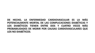 DE HECHO, LA ENFERMEDAD CARDIOVASCULAR ES LA MÁS
POTENCIALMENTE MORTAL DE LAS COMPLICACIONES DIABÉTICAS Y
LOS DIABÉTICOS TIENEN ENTRE DOS Y CUATRO VECES MÁS
PROBABILIDADES DE MORIR POR CAUSAS CARDIOVASCULARES QUE
LOS NO DIABÉTICOS.
 