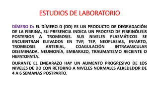 ESTUDIOS DE LABORATORIO
DÍMERO D: EL DÍMERO D (DD) ES UN PRODUCTO DE DEGRADACIÓN
DE LA FIBRINA, SU PRESENCIA INDICA UN PROCESO DE FIBRINÓLISIS
POSTERIOR A TROMBOSIS. SUS NIVELES PLASMÁTICOS SE
ENCUENTRAN ELEVADOS EN TVP, TEP, NEOPLASIAS, INFARTO,
TROMBOSIS ARTERIAL, COAGULACIÓN INTRAVASCULAR
DISEMINADA, NEUMONÍA, EMBARAZO, TRAUMATISMO RECIENTE O
HEPATOPATÍA.
DURANTE EL EMBARAZO HAY UN AUMENTO PROGRESIVO DE LOS
NIVELES DE DD CON RETORNO A NIVELES NORMALES ALREDEDOR DE
4 A 6 SEMANAS POSTPARTO,
 