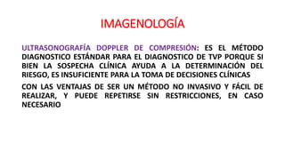 IMAGENOLOGÍA
ULTRASONOGRAFÍA DOPPLER DE COMPRESIÓN: ES EL MÉTODO
DIAGNOSTICO ESTÁNDAR PARA EL DIAGNOSTICO DE TVP PORQUE SI
BIEN LA SOSPECHA CLÍNICA AYUDA A LA DETERMINACIÓN DEL
RIESGO, ES INSUFICIENTE PARA LA TOMA DE DECISIONES CLÍNICAS
CON LAS VENTAJAS DE SER UN MÉTODO NO INVASIVO Y FÁCIL DE
REALIZAR, Y PUEDE REPETIRSE SIN RESTRICCIONES, EN CASO
NECESARIO
 