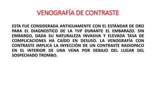 VENOGRAFÍA DE CONTRASTE
ESTA FUE CONSIDERADA ANTIGUAMENTE CON EL ESTÁNDAR DE ORO
PARA EL DIAGNOSTICO DE LA TVP DURANTE EL EMBARAZO. SIN
EMBARGO, DADA SU NATURALEZA INVASIVA Y ELEVADA TASA DE
COMPLICACIONES HA CAÍDO EN DESUSO. LA VENOGRAFÍA CON
CONTRASTE IMPLICA LA INYECCIÓN DE UN CONTRASTE RADIOPACO
EN EL INTERIOR DE UNA VENA POR DEBAJO DEL LUGAR DEL
SOSPECHADO TROMBO.
 