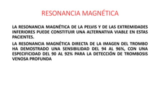 RESONANCIA MAGNÉTICA
LA RESONANCIA MAGNÉTICA DE LA PELVIS Y DE LAS EXTREMIDADES
INFERIORES PUEDE CONSTITUIR UNA ALTERNATIVA VIABLE EN ESTAS
PACIENTES.
LA RESONANCIA MAGNÉTICA DIRECTA DE LA IMAGEN DEL TROMBO
HA DEMOSTRADO UNA SENSIBILIDAD DEL 94 AL 96%, CON UNA
ESPECIFICIDAD DEL 90 AL 92% PARA LA DETECCIÓN DE TROMBOSIS
VENOSA PROFUNDA
 