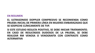 EN RESUMEN
EL ULTRASONIDO DOPPLER COMPRESIVO SE RECOMIENDA COMO
PRUEBA INICIAL DE PRIMERA LÍNEA EN MUJERES EMBARAZADAS QUE
SE SOSPECHE CLÍNICAMENTE DE TVP.
SI ESTE ESTUDIO RESULTA POSITIVO, SE DEBE INICIAR TRATAMIENTO.
EN CASO DE RESULTADOS DUDOSOS DE LA PRUEBA, SE DEBE
REALIZAR RM VENOSA O VENOGRAFÍA CON CONTRASTE COMO
ALTERNATIVA
 