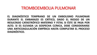 TROMBOEMBOLIA PULMONAR
EL DIAGNÓSTICO TEMPRANO DE UN EMBOLISMO PULMONAR
DURANTE EL EMBARAZO ES CRÍTICO, DADO EL RIESGO DE UN
RESULTADO CATASTRÓFICO MATERNO Y FETAL SI ÉSTE SE PASA POR
ALTO. SI ES ELEVADA LA SOSPECHA CLÍNICA, DEBE CONSIDERARSE
UNA ANTICOAGULACIÓN EMPÍRICA HASTA COMPLETAR EL PROCESO
DIAGNÓSTICO.
 