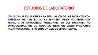 ESTUDIOS DE LABORATORIO
DÍMERO D: AL IGUAL QUE EN LA EVALUACIÓN DE LAS PACIENTES CON
SOSPECHA DE TVP, EL DD ES SENSIBLE, PERO NO ESPECÍFICO,
RESPECTO AL EMBOLISMO PULMONAR. EN LAS PACIENTES NO
EMBARAZADAS, UN DD NEGATIVO TIENE UN VALOR PREDICTIVO
NEGATIVO DE 95%, PERO SÓLO UN 25% DE ESPECIFICIDAD.
 