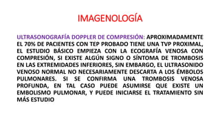 IMAGENOLOGÍA
ULTRASONOGRAFÍA DOPPLER DE COMPRESIÓN: APROXIMADAMENTE
EL 70% DE PACIENTES CON TEP PROBADO TIENE UNA TVP PROXIMAL,
EL ESTUDIO BÁSICO EMPIEZA CON LA ECOGRAFÍA VENOSA CON
COMPRESIÓN, SI EXISTE ALGÚN SIGNO O SÍNTOMA DE TROMBOSIS
EN LAS EXTREMIDADES INFERIORES, SIN EMBARGO, EL ULTRASONIDO
VENOSO NORMAL NO NECESARIAMENTE DESCARTA A LOS ÉMBOLOS
PULMONARES. SI SE CONFIRMA UNA TROMBOSIS VENOSA
PROFUNDA, EN TAL CASO PUEDE ASUMIRSE QUE EXISTE UN
EMBOLISMO PULMONAR, Y PUEDE INICIARSE EL TRATAMIENTO SIN
MÁS ESTUDIO
 