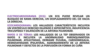 ELECTROCARDIOGRAMA (ECG): UN ECG PUEDE REVELAR UN
BLOQUEO DE RAMA DERECHA, UN DESPLAZAMIENTO DEL EJE HACIA
LA DERECHA.
ECOCARDIOGRAMA: LOS HALLAZGOS CARACTERÍSTICOS INCLUYEN
UN VENTRÍCULO DERECHO DILATADO E HIPOCINÉTICO, INSUFICIENCIA
TRICUSPÍDEA Y DILATACIÓN DE LA ARTERIA PULMONAR.
RAYOS X DE TÓRAX: LOS HALLAZGOS DE LA TEP OBSERVADOS EN
RAYOS X INCLUYEN LA ANORMALIDAD PARENQUIMATOSA
PULMONAR, ATELECTASIAS, DERRAME PLEURAL, CARDIOMEGALIA,
HEMIDIAFRAGMA IPSILATERAL, AGRANDAMIENTO DE LA ARTERIA
PULMONAR Y DEFECTOS DE LA PERFUSIÓN EN FORMA DE CUÑA
 