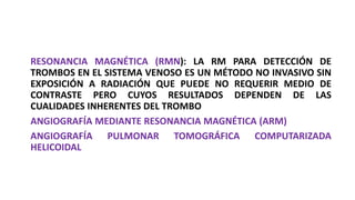 RESONANCIA MAGNÉTICA (RMN): LA RM PARA DETECCIÓN DE
TROMBOS EN EL SISTEMA VENOSO ES UN MÉTODO NO INVASIVO SIN
EXPOSICIÓN A RADIACIÓN QUE PUEDE NO REQUERIR MEDIO DE
CONTRASTE PERO CUYOS RESULTADOS DEPENDEN DE LAS
CUALIDADES INHERENTES DEL TROMBO
ANGIOGRAFÍA MEDIANTE RESONANCIA MAGNÉTICA (ARM)
ANGIOGRAFÍA PULMONAR TOMOGRÁFICA COMPUTARIZADA
HELICOIDAL
 