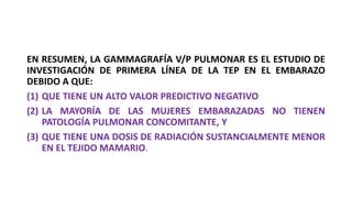 EN RESUMEN, LA GAMMAGRAFÍA V/P PULMONAR ES EL ESTUDIO DE
INVESTIGACIÓN DE PRIMERA LÍNEA DE LA TEP EN EL EMBARAZO
DEBIDO A QUE:
(1) QUE TIENE UN ALTO VALOR PREDICTIVO NEGATIVO
(2) LA MAYORÍA DE LAS MUJERES EMBARAZADAS NO TIENEN
PATOLOGÍA PULMONAR CONCOMITANTE, Y
(3) QUE TIENE UNA DOSIS DE RADIACIÓN SUSTANCIALMENTE MENOR
EN EL TEJIDO MAMARIO.
 