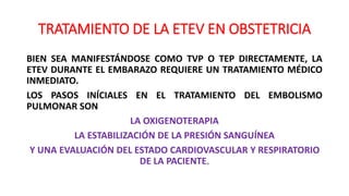 TRATAMIENTO DE LA ETEV EN OBSTETRICIA
BIEN SEA MANIFESTÁNDOSE COMO TVP O TEP DIRECTAMENTE, LA
ETEV DURANTE EL EMBARAZO REQUIERE UN TRATAMIENTO MÉDICO
INMEDIATO.
LOS PASOS INÍCIALES EN EL TRATAMIENTO DEL EMBOLISMO
PULMONAR SON
LA OXIGENOTERAPIA
LA ESTABILIZACIÓN DE LA PRESIÓN SANGUÍNEA
Y UNA EVALUACIÓN DEL ESTADO CARDIOVASCULAR Y RESPIRATORIO
DE LA PACIENTE.
 