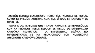 TAMBIÉN RESULTA BENEFICIOSO TRATAR LOS FACTORES DE RIESGO,
COMO LA PRESIÓN ARTERIAL ALTA, LOS LÍPIDOS EN SANGRE Y LA
DIABETES.
TRATAR A LAS PERSONAS QUE TIENEN FARINGITIS ESTREPTOCÓCICA
CON ANTIBIÓTICOS PUEDE REDUCIR EL RIESGO DE ENFERMEDAD
CARDÍACA REUMÁTICA. LA ENFERMEDAD CELÍACA NO
DIAGNOSTICADA SE HA RELACIONADO CON NUMEROSAS
AFECCIONES CARDIOVASCULARES.
•
 