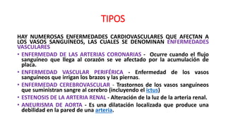 TIPOS
HAY NUMEROSAS ENFERMEDADES CARDIOVASCULARES QUE AFECTAN A
LOS VASOS SANGUÍNEOS, LAS CUALES SE DENOMINAN ENFERMEDADES
VASCULARES
• ENFERMEDAD DE LAS ARTERIAS CORONARIAS - Ocurre cuando el flujo
sanguíneo que llega al corazón se ve afectado por la acumulación de
placa.
• ENFERMEDAD VASCULAR PERIFÉRICA - Enfermedad de los vasos
sanguíneos que irrigan los brazos y las piernas.
• ENFERMEDAD CEREBROVASCULAR - Trastornos de los vasos sanguíneos
que suministran sangre al cerebro (incluyendo el ictus)
• ESTENOSIS DE LA ARTERIA RENAL - Alteración de la luz de la arteria renal.
• ANEURISMA DE AORTA - Es una dilatación localizada que produce una
debilidad en la pared de una arteria.
 