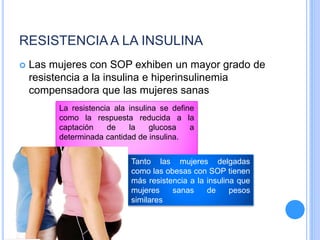 RESISTENCIA A LA INSULINA
 Las mujeres con SOP exhiben un mayor grado de
resistencia a la insulina e hiperinsulinemia
compensadora que las mujeres sanas
La resistencia ala insulina se define
como la respuesta reducida a la
captación de la glucosa a
determinada cantidad de insulina.
Tanto las mujeres delgadas
como las obesas con SOP tienen
más resistencia a la insulina que
mujeres sanas de pesos
similares
 