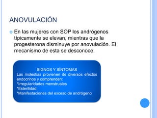 ANOVULACIÓN
 En las mujeres con SOP los andrógenos
típicamente se elevan, mientras que la
progesterona disminuye por anovulación. El
mecanismo de esta se desconoce.
SIGNOS Y SÍNTOMAS
Las molestias provienen de diversos efectos
endocrinos y comprenden:
*Irregularidades menstruales
*Esterilidad
*Manifestaciones del exceso de andrógeno
 