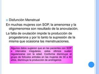  Disfunción Menstrual
En muchas mujeres con SOP, la amenorrea y la
oligomenorrea son resultado de la anovulación.
La falta de ovulación impide la producción de
progesterona y por lo tanto la supresión de la
misma que ocasiona las menstruaciones.
Algunos datos sugieren que en las pacientes con SOP
e intervalos irregulares, estos últimos suelen
regularizarse con la edad. Conforme disminuye el
grupo de folículos antrales en las mujeres de 30 a 40
años, disminuye la producción de andrógenos
 
