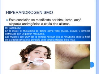 HIPERANDROGENISMO
 Esta condición se manifiesta por hirsutismo, acné,
alopecia androgénica o estás dos últimas.
HIRSUTISMO
En la mujer, el Hirsutismo se define como vello grueso, oscuro y terminal
distribuido con un patrón masculino.
Las mujeres con SOP por lo general revelan que el hirsutismo inició al final
de la adolescencia o al principio de la tercera década de la vida.
 